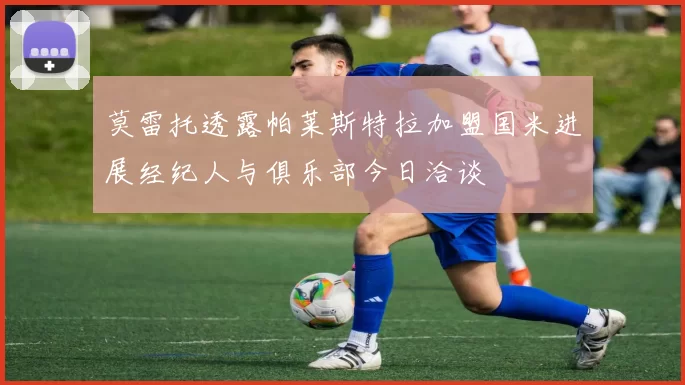 莫雷托透露帕莱斯特拉加盟国米进展经纪人与俱乐部今日洽谈