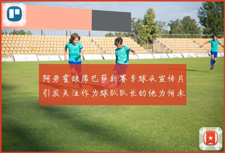 阿劳霍缺席巴萨新赛季球衣宣传片引发关注作为球队队长的他为何未现身