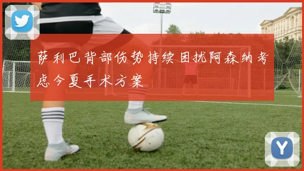 萨利巴背部伤势持续困扰阿森纳考虑今夏手术方案